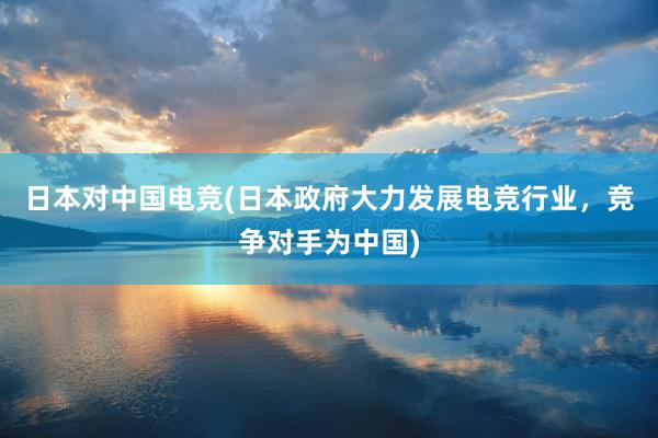 日本对中国电竞(日本政府大力发展电竞行业，竞争对手为中国)