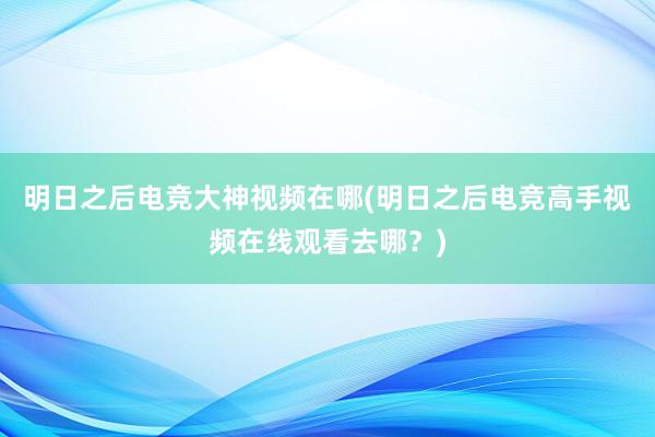 明日之后电竞大神视频在哪(明日之后电竞高手视频在线观看去哪？)