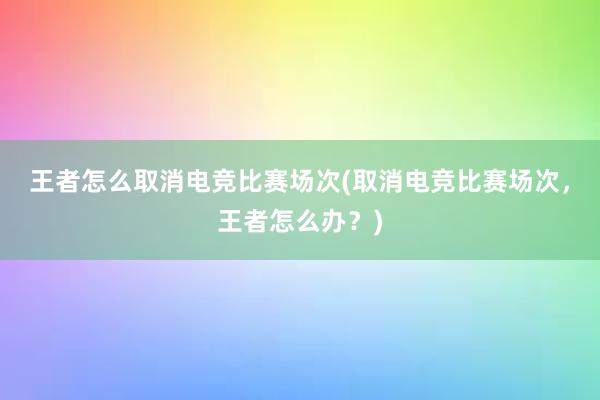 王者怎么取消电竞比赛场次(取消电竞比赛场次，王者怎么办？)