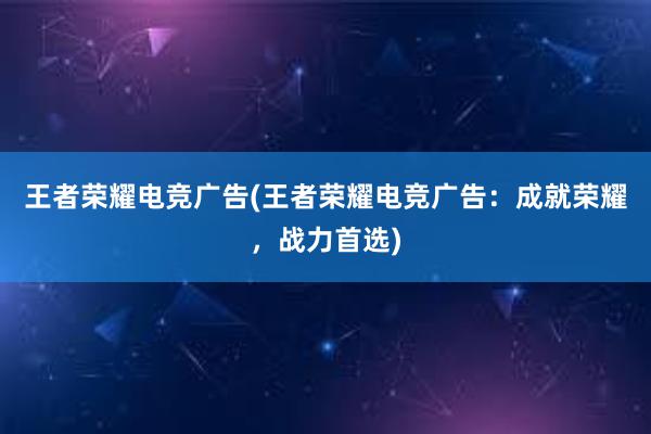 王者荣耀电竞广告(王者荣耀电竞广告：成就荣耀，战力首选)