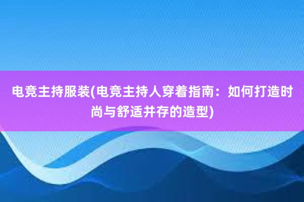 电竞主持服装(电竞主持人穿着指南：如何打造时尚与舒适并存的造型)