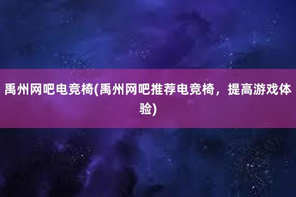 禹州网吧电竞椅(禹州网吧推荐电竞椅，提高游戏体验)