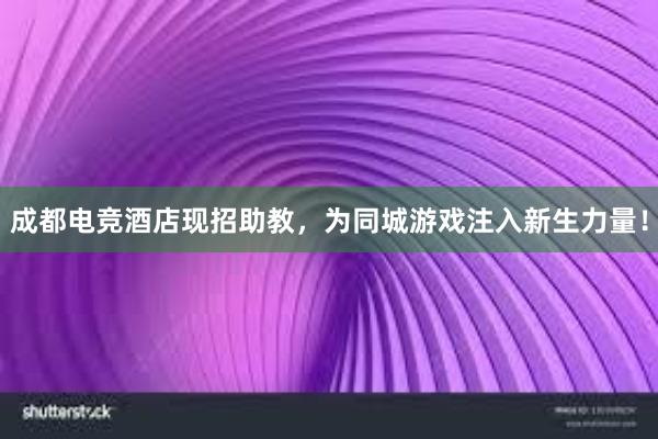 成都电竞酒店现招助教，为同城游戏注入新生力量！