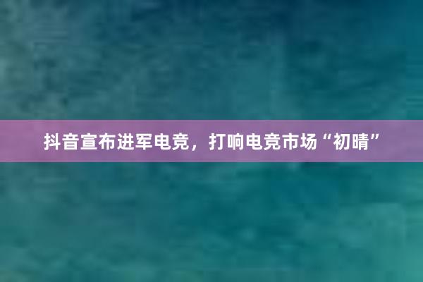 抖音宣布进军电竞，打响电竞市场“初晴”