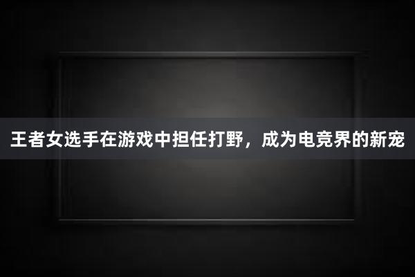 王者女选手在游戏中担任打野，成为电竞界的新宠