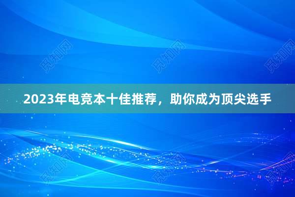 2023年电竞本十佳推荐，助你成为顶尖选手